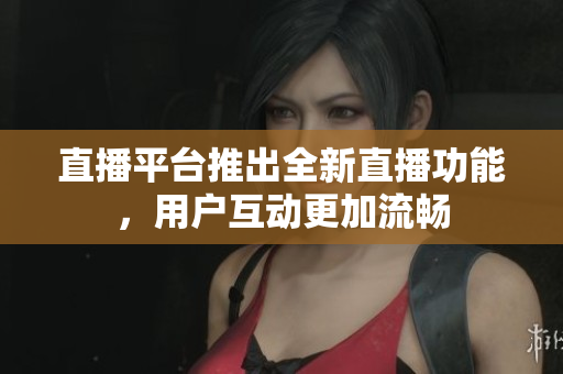 直播平台推出全新直播功能，用户互动更加流畅