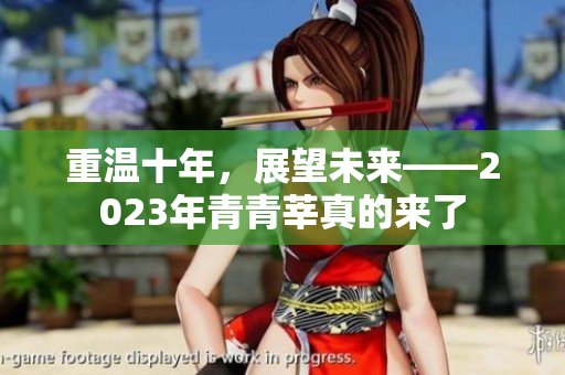 重温十年，展望未来——2023年青青莘真的来了