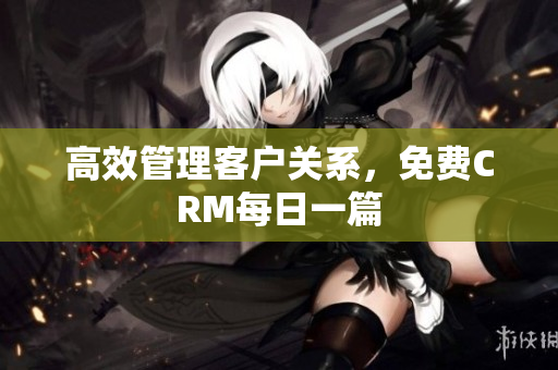 高效管理客户关系，免费CRM每日一篇