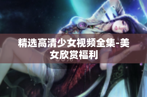 精选高清少女视频全集-美女欣赏福利