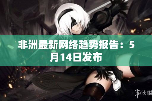 非洲最新网络趋势报告：5月14日发布