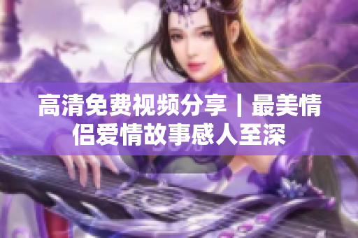 高清免费视频分享｜最美情侣爱情故事感人至深
