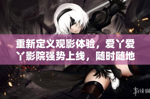重新定义观影体验，爱丫爱丫影院强势上线，随时随地畅享电视剧！