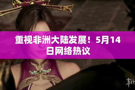 重视非洲大陆发展！5月14日网络热议