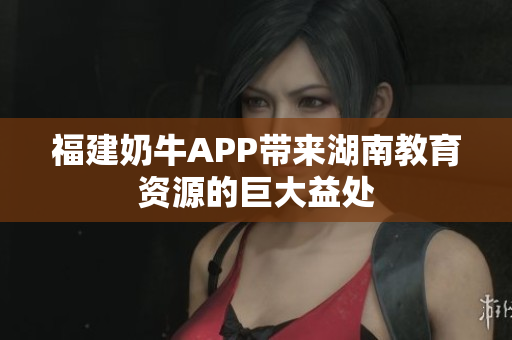 福建奶牛APP带来湖南教育资源的巨大益处