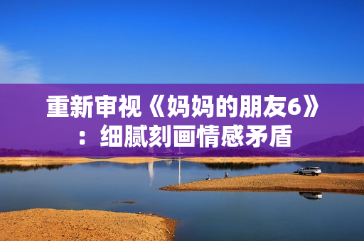 重新审视《妈妈的朋友6》：细腻刻画情感矛盾