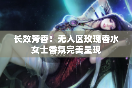 长效芳香！无人区玫瑰香水女士香氛完美呈现