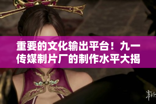 重要的文化输出平台！九一传媒制片厂的制作水平大揭秘！