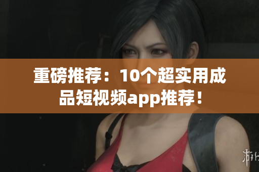 重磅推荐：10个超实用成品短视频app推荐！