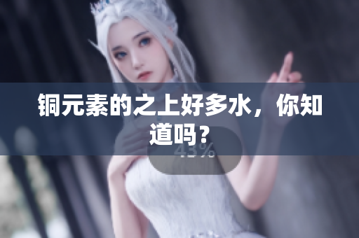 铜元素的之上好多水，你知道吗？