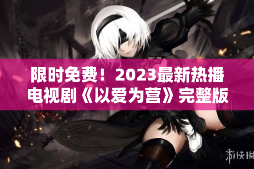 限时免费！2023最新热播电视剧《以爱为营》完整版在线观看