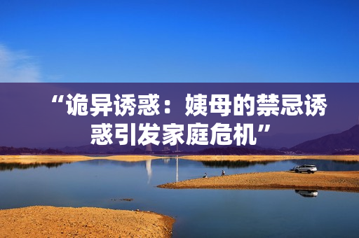 “诡异诱惑：姨母的禁忌诱惑引发家庭危机”