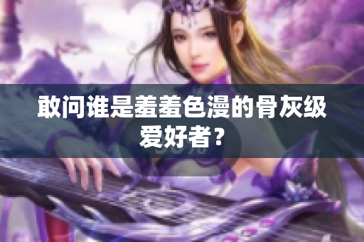 敢问谁是羞羞色漫的骨灰级爱好者？