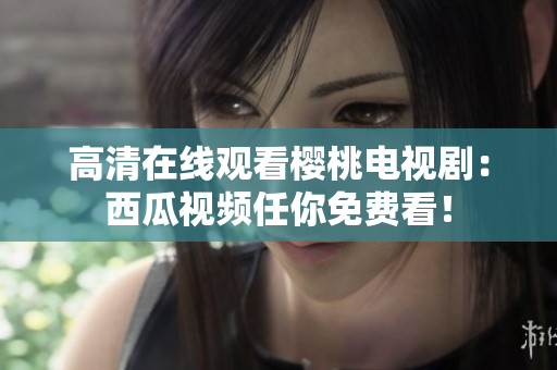 高清在线观看樱桃电视剧：西瓜视频任你免费看！