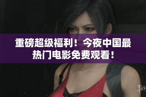重磅超级福利！今夜中国最热门电影免费观看！