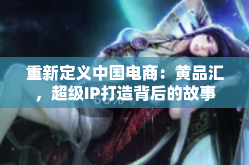 重新定义中国电商：黄品汇，超级IP打造背后的故事