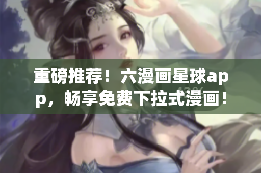 重磅推荐！六漫画星球app，畅享免费下拉式漫画！