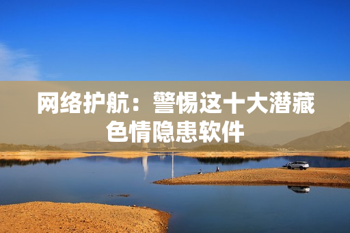 网络护航：警惕这十大潜藏色情隐患软件