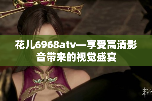 花儿6968atv—享受高清影音带来的视觉盛宴