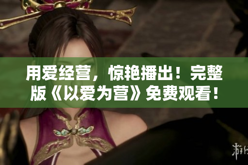 用爱经营，惊艳播出！完整版《以爱为营》免费观看！