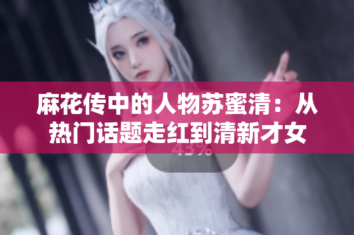 麻花传中的人物苏蜜清：从热门话题走红到清新才女