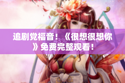 追剧党福音！《很想很想你》免费完整观看！