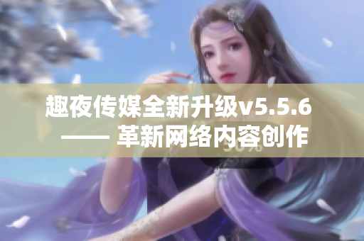 趣夜传媒全新升级v5.5.6  —— 革新网络内容创作