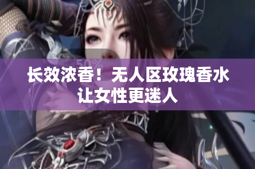 长效浓香！无人区玫瑰香水让女性更迷人
