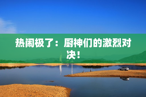 热闹极了：厨神们的激烈对决！