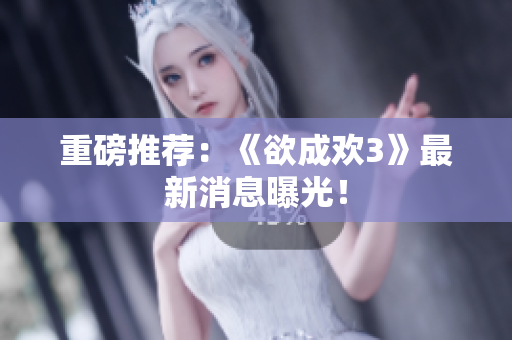 重磅推荐：《欲成欢3》最新消息曝光！