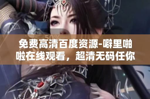 免费高清百度资源-噼里啪啦在线观看，超清无码任你选！