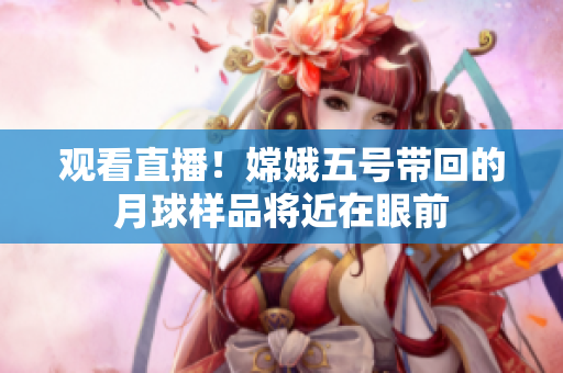 观看直播！嫦娥五号带回的月球样品将近在眼前