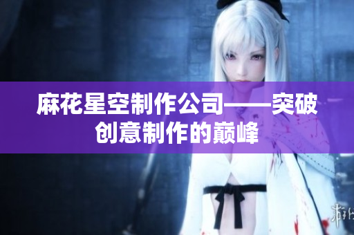 麻花星空制作公司——突破创意制作的巅峰