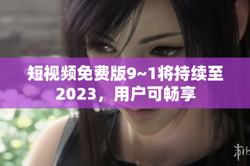 短视频免费版9~1将持续至2023，用户可畅享
