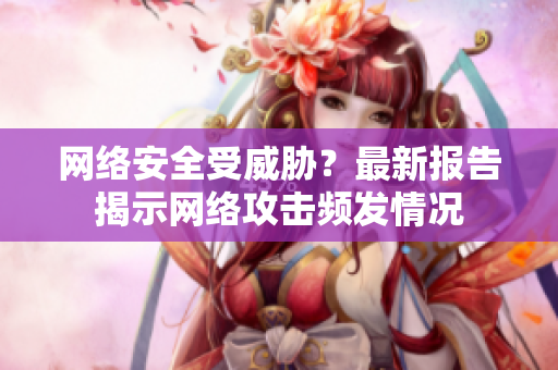 网络安全受威胁？最新报告揭示网络攻击频发情况