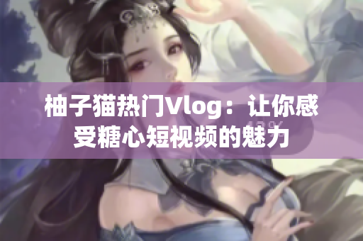柚子猫热门Vlog：让你感受糖心短视频的魅力