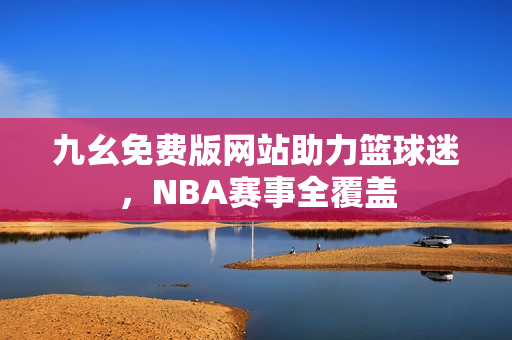 九幺免费版网站助力篮球迷，NBA赛事全覆盖
