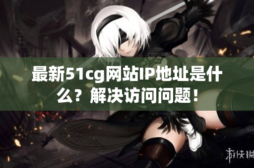 最新51cg网站IP地址是什么？解决访问问题！