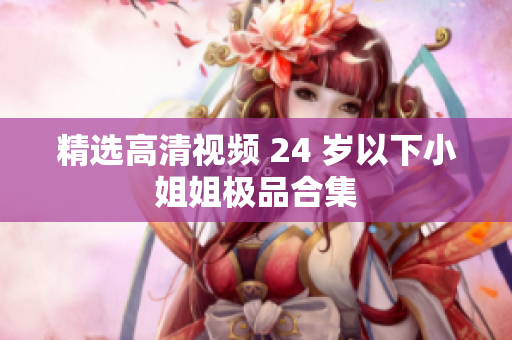 精选高清视频 24 岁以下小姐姐极品合集