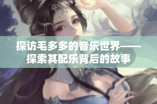探访毛多多的音乐世界——探索其配乐背后的故事