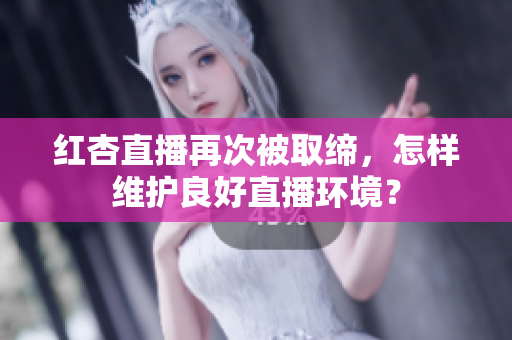 红杏直播再次被取缔，怎样维护良好直播环境？