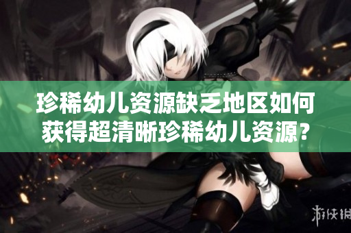 珍稀幼儿资源缺乏地区如何获得超清晰珍稀幼儿资源？