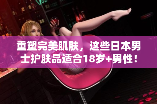 重塑完美肌肤，这些日本男士护肤品适合18岁+男性！