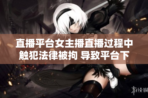 直播平台女主播直播过程中触犯法律被拘 导致平台下架
