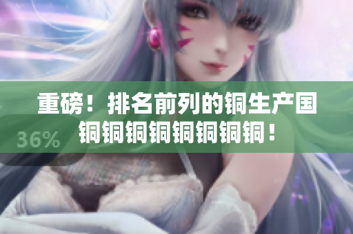 重磅！排名前列的铜生产国铜铜铜铜铜铜铜铜！