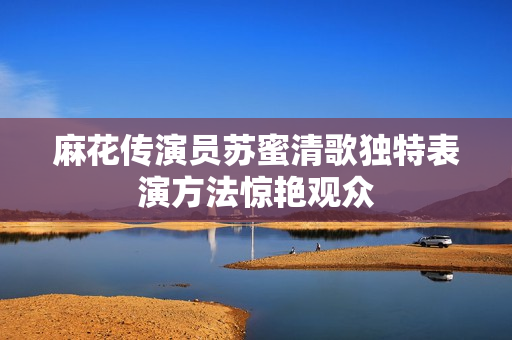 麻花传演员苏蜜清歌独特表演方法惊艳观众