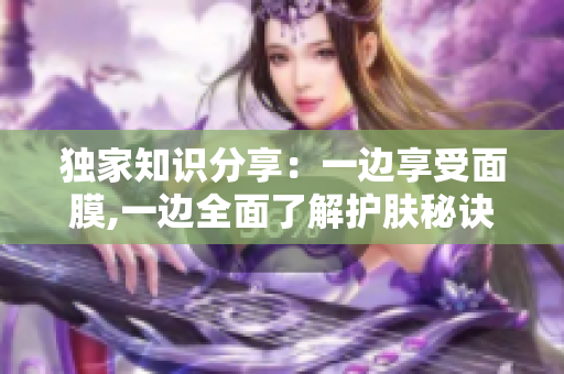 独家知识分享：一边享受面膜,一边全面了解护肤秘诀