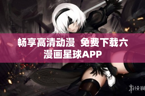 畅享高清动漫  免费下载六漫画星球APP