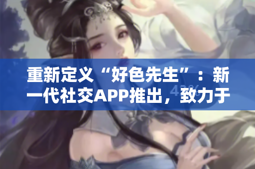 重新定义“好色先生”：新一代社交APP推出，致力于打造健康交友平台