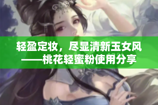 轻盈定妆，尽显清新玉女风——桃花轻蜜粉使用分享